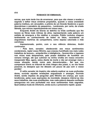 414
                         ROMANCE DE EMMANUEL

servas, que mais tarde tive de envenenar, para que não viesse a revelar o
segredo e tolher meus sinistros propósitos, quando a vossa ansiedade
paterna instituiu, em Jerusalém, o prêmio de um Grande Sestércio a quem
descobrisse o paradeiro do pequenino... Lembrareis, por certo, da criada
Sêmele, que morreu repentinamente em vossa casa...
       Enquanto André do Gioras se detinha na triste confissão que lhe
tocava as fibras mais íntimas da alma, representando cada palavra um
estilete de amargura a lhe retalhar o coração, Públio Lentulus chegava
tardiamente ao conhecimento de todos os fatos, recordando os
angustiosos martírios da companheira, como esposa caluniada e mãe
carinhosa.
       Impressionado, porém, com o seu silêncio doloroso, André
continuava:
       - Pois bem, senador; obedecendo aos meus sentimentos
condenáveis, raptei vosso filhinho, que cresceu humilhado nos mais rudes
trabalhos da lavoura... aniquilei-lhe a inteligência... favoreci-lhe o ingresso
nos vícios mais desprezíveis, pelo prazer diabólico de humilhar um
romano inimigo, até que culminei na minha vindita em nosso encontro
inesperado! Mas, agora, estou diante da morte e não sei enxergar mais a
nossa situação, senão como pais desventurados... Sei que vou
comparecer breve no tribunal do mais íntegro dos juízes, e, se vos fosse
possível, eu desejava que me désseis um pouco de paz com o vosso
perdão!
       O velho senador do Império não saberia explicar as suas profundas
dores, ouvindo aquelas revelações angustiosas e amargas. Ouvindo
André, sentia ímpetos de perguntar pelo filhinho em criança, por suas
tendências, pelas suas aspirações da mocidade; desejava inteirar-se dos
seus trabalhos, das suas predileções, mas cada palavra daquela confissão
amargurosa era uma punhalada nos seus sentimentos mais sagrados.
Qual estátua muda do infortúnio, ainda ouviu o prisioneiro repetir, quase
 