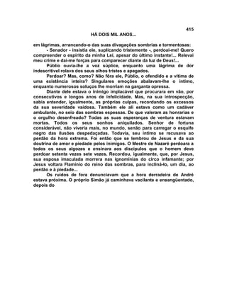 415
                          HÁ DOIS MIL ANOS...

em lágrimas, arrancando-o das suas divagações sombrias e tormentosas:
      - Senador - insistia ele, suplicando tristemente -, perdoai-me! Quero
compreender o espírito da minha Lei, apesar do último instante!... Relevai
meu crime e dai-me forças para comparecer diante da luz de Deus!...
      Públio ouvia-lhe a voz súplice, enquanto uma lágrima de dor
indescritível rolava dos seus olhos tristes e apagados.
      Perdoar? Mas, como? Não fôra ele, Públio, o ofendido e a vítima de
uma existência inteira? Singulares emoções abalavam-lhe o íntimo,
enquanto numerosos soluços lhe morriam na garganta opressa.
      Diante dele estava o inimigo implacável que procurara em vão, por
consecutivos e longos anos de infelicidade. Mas, na sua introspecção,
sabia entender, igualmente, as próprias culpas, recordando os excessos
da sua severidade vaidosa. Também ele ali estava como um cadáver
ambulante, no seio das sombras espessas. De que valeram as honrarias e
o orgulho desenfreado? Todas as suas esperanças de ventura estavam
mortas. Todos os seus sonhos aniquilados. Senhor de fortuna
considerável, não viveria mais, no mundo, senão para carregar o esquife
negro das ilusões despedaçadas. Todavia, seu íntimo se recusava ao
perdão da hora extrema. Foi então que se lembrou de Jesus e da sua
doutrina de amor e piedade pelos inimigos. O Mestre de Nazaré perdoara a
todos os seus algozes e ensinara aos discípulos que o homem deve
perdoar setenta vezes sete vezes. Recordou, igualmente, que, por Jesus,
sua esposa imaculada morrera nas ignomínias do circo infamante; por
Jesus voltara FIamínio do reino das sombras, para incliná-lo, um dia, ao
perdão e à piedade...
      Os ruídos de fora denunciavam que a hora derradeira de André
estava próxima. O próprio Simão já caminhava vacilante e ensangüentado,
depois do
 