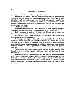 416
                       ROMANCE DE EMMANUEL

açoite, para o interior da prisão, epilogando o suplício.
       Foi então que Públio Lentulus, abandonando todas as tradições de
orgulho e vaidade, sentiu que no íntimo dalma brotava uma fonte de linfa
cristalina. Copiosas lágrimas desceram-lhe às faces rugosas e macilentas,
das órbitas sem expressão, dos olhos mortos e, como se desejasse fitar o
inimigo com os olhos espirituais, a fim de mostrar-lhe a sua comiseração,
exclamou em voz firme:
       - Estais perdoado...
       Voltando imediatamente à sala contígua e sem esperar qualquer
resposta, compreendeu que era chegada a última hora do inimigo.
       Daí a minutos, o cadáver de André de Gioras era arrastado às
Gemônias, para ser atirado ao Tibre silencioso.
       O senador nada mais percebeu do restante das numerosas
cerimônias no Templo de Júpiter.
       O cortejo era agora iluminado pela claridade de mil fachos
colocados pelos escravos em quarenta elefantes, por ordem de Tito, ao
cair das primeiras sombras da noite, mas o senador, acabrunhado nos
seus padecimentos morais, regressava em liteira ao palácio do Aventino,
onde se fechou nos seus apartamentos particulares, alegando grande
cansaço.
       Tateando na sua noite, abraçou-se à cruz de Simeão, que lhe fôra
deixada pela crença da esposa, molhando-a com as lágrimas da sua
desventura.
       Em meditações profundas e dolorosas, pôde então compreender que
Lívia vivera para Deus e ele para César, recebendo ambos compensações
diversas na estrada do destino. E enquanto o jugo de Jesus fôra suave e
leve para sua mulher, seu altivo coração estava preso ao terrível jugo do
mundo, sepultado nas suas dores irremediáveis, sem claridade e sem
esperanças.
 