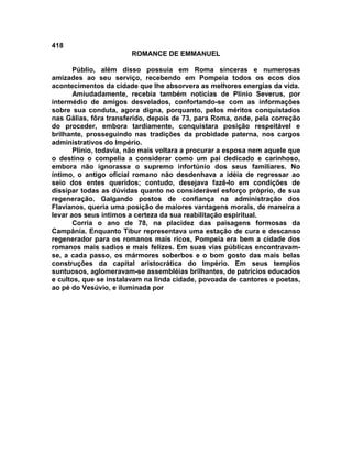 418
                        ROMANCE DE EMMANUEL

       Públio, além disso possuía em Roma sinceras e numerosas
amizades ao seu serviço, recebendo em Pompeia todos os ecos dos
acontecimentos da cidade que lhe absorvera as melhores energias da vida.
       Amiudadamente, recebia também notícias de Plínio Severus, por
intermédio de amigos desvelados, confortando-se com as informações
sobre sua conduta, agora digna, porquanto, pelos méritos conquistados
nas Gálias, fôra transferido, depois de 73, para Roma, onde, pela correção
do proceder, embora tardiamente, conquistara posição respeitável e
brilhante, prosseguindo nas tradições da probidade paterna, nos cargos
administrativos do Império.
       Plínio, todavia, não mais voltara a procurar a esposa nem aquele que
o destino o compelia a considerar como um pai dedicado e carinhoso,
embora não ignorasse o supremo infortúnio dos seus familiares. No
íntimo, o antigo oficial romano não desdenhava a idéia de regressar ao
seio dos entes queridos; contudo, desejava fazê-lo em condições de
dissipar todas as dúvidas quanto no considerável esforço próprio, de sua
regeneração. Galgando postos de confiança na administração dos
Flavianos, queria uma posição de maiores vantagens morais, de maneira a
levar aos seus íntimos a certeza da sua reabilitação espiritual.
       Corria o ano de 78, na placidez das paisagens formosas da
Campânia. Enquanto Tibur representava uma estação de cura e descanso
regenerador para os romanos mais ricos, Pompeia era bem a cidade dos
romanos mais sadios e mais felizes. Em suas vias públicas encontravam-
se, a cada passo, os mármores soberbos e o bom gosto das mais belas
construções da capital aristocrática do Império. Em seus templos
suntuosos, aglomeravam-se assembléias brilhantes, de patrícios educados
e cultos, que se instalavam na linda cidade, povoada de cantores e poetas,
ao pé do Vesúvio, e iluminada por
 