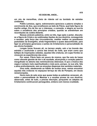 419
                           HÁ DOIS MIL ANOS...

um céu de maravilhas, cheio de ridente sol ou bordado de estrelas
cintilantes.
       Públio Lentulus, agora, sobremaneira apreciava a palavra simples e
convincente de Ana, que envelhecera ao lado de Flávia, qual bela figura de
marfim antigo. Era de lhe ver o interesse, a comoção, a alegria ao ouvi-la
sobre a excelência dos princípios cristãos, quando se entretinham em
recordações da Judeia distante.
       Nessas amáveis palestras, entre os três, logo após o jantar, discutia-
se a figura do Cristo e as sublimadas ilações da sua doutrina, conseguindo
o senador, pela força das circunstâncias, meditar melhor os grandiosos
postulados do Evangelho, ainda fragmentário e quase desconhecido, para
ligar os princípios generosos e santos do Cristianismo à personalidade do
seu divino fundador.
       Longas horas ficavam ali, no terraço amplo, sob a luz branda das
estrelas e usufruindo a carícia das brisas da noite, que eram como que
bafejos de inspirações celestes, aquelas três criaturas, em cujas frontes se
vincavam as experiências dos anos.
       Por vezes, Flávia fazia um pouco de música, que lhe saía da harpa
como vibrante gemido de dor e de saudade, alcançando o coração paterno
mergulhado no abismo das reminiscências dolorosas. É que a música dos
cegos é sempre mais espiritualizada e mais pura, porque, na sua arte, fala
a alma profundamente, sem as emoções dispersas dos sentidos materiais.
       Uma noite, obedecendo ao hábito de muitos anos, vamos encontrar
aquelas três criaturas no espaçoso terraço da vila de Pompeia, em doces
rememorações.
       Havia mais de sete anos que quase todas as palestras versavam, ali,
sobre a personalidade do Messias e a excelsa pureza da sua doutrina,
observada, antes de tudo, a precisa discrição, porquanto os adeptos do
Cristianismo continuavam perseguidos, embora com menos crueldade.
 