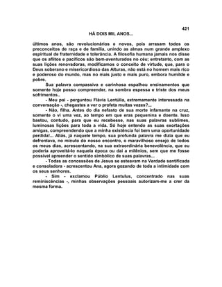 421
                           HÁ DOIS MIL ANOS...

últimos anos, são revolucionários e novos, pois arrasam todos os
preconceitos de raça e de família, unindo as almas num grande amplexo
espiritual de fraternidade e tolerância. A filosofia humana jamais nos disse
que os aflitos e pacíficos são bem-aventurados no céu; entretanto, com as
suas lições renovadoras, modificamos o conceito de virtude, que, para o
Deus soberano e misericordioso das Alturas, não está no homem mais rico
e poderoso do mundo, mas no mais justo e mais puro, embora humilde e
pobre.
       Sua palavra compassiva e carinhosa espalhou ensinamentos que
somente hoje posso compreender, na sombra espessa e triste dos meus
sofrimentos..
       - Meu pai - perguntou Flávia Lentúlia, extremamente interessada na
conversação -, chegastes a ver o profeta muitas vezes?...
       - Não, filha. Antes do dia nefasto de sua morte infamante na cruz,
somente o vi uma vez, ao tempo em que eras pequenina e doente. Isso
bastou, contudo, para que eu recebesse, nas suas palavras sublimes,
luminosas lições para toda a vida. Só hoje entendo as suas exortações
amigas, compreendendo que a minha existência foi bem uma oportunidade
perdida!... Aliás, já naquele tempo, sua profunda palavra me dizia que eu
defrontava, no minuto do nosso encontro, o maravilhoso ensejo de todos
os meus dias, acrescentando, na sua extraordinária benevolência, que eu
poderia aproveitá-lo naquela época ou daí a milênios, sem que me fosse
possível apreender o sentido simbólico de suas palavras...
       - Todas as concessões de Jesus se esteavam na Verdade santificada
e consoladora - acrescentou Ana, agora gozando de toda a intimidade com
os seus senhores.
       - Sim - exclamou Públio Lentulus, concentrado nas suas
reminiscências -, minhas observações pessoais autorizam-me a crer da
mesma forma.
 