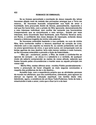 422
                        ROMANCE DE EMMANUEL

       Se eu tivesse aproveitado a exortação de Jesus naquele dia, talvez
houvesse alijado mais de metade das provações amargas que a Terra me
reserva... Se houvesse buscado compreender sua lição de amor e
humildade, teria procurado André de Gioras, pessoalmente, reparando o
mal que lhe havia feito, com a prisão do filho ignorante, demonstrando-lhe
o meu interesse individual, sem confiar tão somente nos funcionários
irresponsáveis que se encontravam a meu serviço... Guiado por esse
interesse, teria encontrado Saul facilmente, pois Flamínio Severus seria,
em Roma, o confidente dos meus desejos de reparação, evitando dessa
maneira a dolorosa tragédia da minha vida paternal.
       Se houvesse entendido bastante a sua caridade, na cura de minha
filha, teria conhecido melhor o tesouro espiritual do coração de Lívia,
vibrando com o seu espírito na mesma fé, ou caindo juntamente com ela
na arena ignominiosa do circo, o que seria suave, em comparação com as
lentas agonias do meu destino; teria sido menos vaidoso e mais humano,
se lhe houvesse entendido a preceito a lição de fraternidade...
       - Meu pai - exclamava, porém, a filha, de molde a confortar-lhe as
agruras do coração -, se Jesus é a sabedoria e a verdade, de qualquer
modo ele saberia compreender as razões da vossa atitude, sabendo que
fostes forçado pelas circunstâncias a manter esse ou aquele princípio em
vossa vida.
       - Minha filha, nestes últimos anos - revidou Públio ponderadamente -
tenho a presunção de haver chegado as mais seguras conclusões a
respeito dos problemas da dor e do destino...
       Acredito hoje, com a experiência própria que as atividades penosas
do mundo me ofertaram, que nós contribuímos, sobretudo, para agravar ou
atenuar os rigores da situação espiritual, nas tarefas desta vida.
Admitindo, agora, a existência de um Deus Todo-Poderoso, fonte de toda a
misericórdia e todo o amor, creio que a Sua Lei é a do bem
 