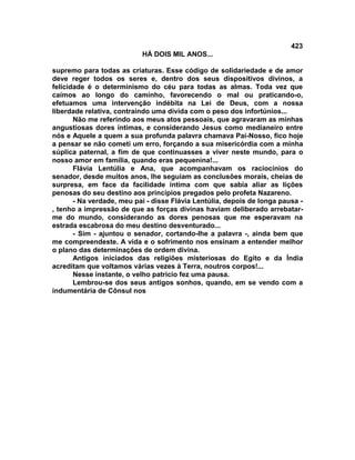 423
                           HÁ DOIS MIL ANOS...

supremo para todas as criaturas. Esse código de solidariedade e de amor
deve reger todos os seres e, dentro dos seus dispositivos divinos, a
felicidade é o determinismo do céu para todas as almas. Toda vez que
caímos ao longo do caminho, favorecendo o mal ou praticando-o,
efetuamos uma intervenção indébita na Lei de Deus, com a nossa
liberdade relativa, contraindo uma dívida com o peso dos infortúnios...
       Não me referindo aos meus atos pessoais, que agravaram as minhas
angustiosas dores íntimas, e considerando Jesus como medianeiro entre
nós e Aquele a quem a sua profunda palavra chamava Pai-Nosso, fico hoje
a pensar se não cometi um erro, forçando a sua misericórdia com a minha
súplica paternal, a fim de que continuasses a viver neste mundo, para o
nosso amor em família, quando eras pequenina!...
       Flávia Lentúlia e Ana, que acompanhavam os raciocínios do
senador, desde muitos anos, lhe seguiam as conclusões morais, cheias de
surpresa, em face da facilidade íntima com que sabia aliar as lições
penosas do seu destino aos princípios pregados pelo profeta Nazareno.
       - Na verdade, meu pai - disse Flávia Lentúlia, depois de longa pausa -
, tenho a impressão de que as forças divinas haviam deliberado arrebatar-
me do mundo, considerando as dores penosas que me esperavam na
estrada escabrosa do meu destino desventurado...
       - Sim - ajuntou o senador, cortando-lhe a palavra -, ainda bem que
me compreendeste. A vida e o sofrimento nos ensinam a entender melhor
o plano das determinações de ordem divina.
       Antigos iniciados das religiões misteriosas do Egito e da Índia
acreditam que voltamos várias vezes à Terra, noutros corpos!...
       Nesse instante, o velho patrício fez uma pausa.
       Lembrou-se dos seus antigos sonhos, quando, em se vendo com a
indumentária de Cônsul nos
 