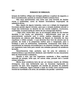 424
                        ROMANCE DE EMMANUEL

tempos de Catilina, infligia aos inimigos políticos o suplício da cegueira, a
ferro incandescente, quando se chamava Públio Lentulus Sura.
       Nos seus pensamentos caia como que uma torrente de ilações
novas e sublimadas, como se fossem renovadoras inspirações da
sabedoria divina.
       Mas, depois de alguns instantes, como se o relógio da imaginação
houvesse parado alguns minutos. para que o coração pudesse escutar o
tropel das lembranças no deserto do seu mundo subjetivo, murmurava,
confortado, na posse tardia do roteiro do seu amargurado destino:
       - Hoje creio, minha filha, que, se as energias sábias do céu haviam
decidido a tua morte, em pequenina - determinação essa que eu
possivelmente contrariei com a minha súplica angustiosa de pai,
descoberta em silêncio pelo Messias de Nazaré no recôndito do meu
orgulhoso e infeliz coração - e que deverias ficar livre do cárcere que te
prendia, de modo a te preparares melhor para a resignação, para a
fortaleza e para os sofrimentos. Certamente, renascerias mais tarde e
encontrarias as mesmas circunstâncias e os mesmos inimigos, mas terias
um organismo mais forte para resistir aos embates penosos da existência
terrestre.
       Reconhecemos hoje, portanto, que há uma lei soberana e
misericordiosa a que devemos obedecer, sem interferir no seu mecanismo
feito de misericórdia e sabedoria...
       Quanto a mim, que tive organismo resistente e fibra espiritual
saturada de energia, sinto que, em outras vidas, procedi mal e cometi
crimes nefandos.
       Minha atual existência teria de ser um imenso rosário de infinitas
amarguras, mas vejo tardiamente que, se houvesse ingressado no
caminho do bem, teria resgatado um montão de pecados do pretérito
obscuro e delituoso. Agora entendo a lição do Cristo como ensinamento
imortal da humildade e do amor, da caridade e do perdão - caminhos
 