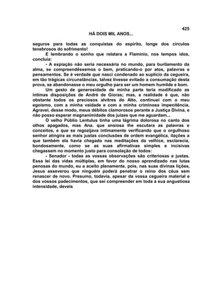 425
                          HÁ DOIS MIL ANOS...

seguros para todas as conquistas do espírito, longe dos círculos
tenebrosos do sofrimento!
      E lembrando o sonho que relatara a Flamínio, nos tempos idos,
concluía:
      - A expiação não seria necessária no mundo, para burilamento da
alma, se compreendêssemos o bem, praticando-o por atos, palavras e
pensamentos. Se é verdade que nasci condenado ao suplício da cegueira,
em tão trágicas circunstâncias, talvez tivesse evitado a consumação desta
prova, se abandonasse o meu orgulho para ser um homem humilde e bom.
      Um gesto de generosidade de minha parte teria modificado as
íntimas disposições de André de Gioras; mas, a realidade é que, não
obstante todos os preciosos alvitres do Alto, continuei com o meu
egoísmo, com a minha vaidade e com a minha criminosa impenitência.
Agravei, desse modo, meus débitos clamorosos perante a Justiça Divina, e
não posso esperar magnanimidade dos juizes que me aguardam...
      O velho Públio Lentulus tinha uma lágrima dolorosa no canto dos
olhos apagados, mas Ana. que ansiosa lhe escutara as palavras e
conceitos, e que se regozijava intimamente verificando que o orgulhoso
senhor atingira as mais justas conclusões de ordem evangélica, ilações a
que também ela havia chegado nas meditações da velhice, esclarecia,
bondosamente, como se as suas afirmativas simples e incisivas
chegassem no momento justo para consolação de todos:
      - Senador - todas as vossas observações são criteriosas e justas.
Essa lei das vidas múltiplas, em favor do nosso aprendizado nas lutas
penosas do mundo, eu a aceito plenamente, pois, nas suas divinas lições,
Jesus asseverou que ninguém poderá penetrar o reino dos céus sem
renascer de novo. Presumo, todavia, apesar da vossa cegueira material e
dos vossos padecimentos, que sei compreender em toda a sua angustiosa
intensidade, deveis
 