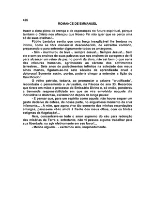 426
                       ROMANCE DE EMMANUEL

trazer a alma plena de crença e de esperanças no futuro espiritual, porque
também o Cristo nos afiançou que Nosso Pai não quer que se perca uma
só de suas ovelhas!...
       Públio Lentulus sentiu que uma força inexplicável lhe brotava no
íntimo, como se fôra manancial desconhecido, de estranho conforto,
preparando-o para enfrentar dignamente todos os amargores.
       - Sim - murmurou de leve -, sempre Jesus!... Sempre Jesus!... Sem
ele e sem os ensinos de suas palavras que nos enchem de coragem e de fé
para alcançar um reino de paz no porvir da alma, não sei bem o que seria
das criaturas humanas, agrilhoadas ao cárcere dos sofrimentos
terrestres... Sete anos de padecimentos infinitos na soledade dos meus
olhos mortos, figuram-se-me sete séculos de aprendizado cruel e
doloroso! Somente assim, porém, poderia chegar a entender a lição do
Crucificado!
       O velho patrício, todavia, ao pronunciar a palavra "crucificado",
reconduziu o pensamento a Jerusalém, na Páscoa do ano 33. Recordou
que tivera em mãos o processo do Emissário Divino e, só então, ponderou
a tremenda responsabilidade em que se vira envolvido naquele dia
inolvidável e doloroso, exclamando depois de longa pausa:
       - E pensar que, para um espírito como aquele, não houve sequer um
gesto decisivo de defesa, da nossa parte, no angustioso momento da cruz
infamante... . A mim, que agora vivo tão somente das minhas recordações
amargas, parece-me vê-lo ainda à frente dos meus olhos, com os tristes
estigmas da flagelação!...
       Nele, concentrava-se todo o amor supremo do céu para redenção
das misérias da Terra e, entretanto, não vi pessoa alguma trabalhar pela
sua liberdade, ou agir efetivamente em seu favor!...
       - Menos alguém... - exclamou Ana, inopinadamente.
 