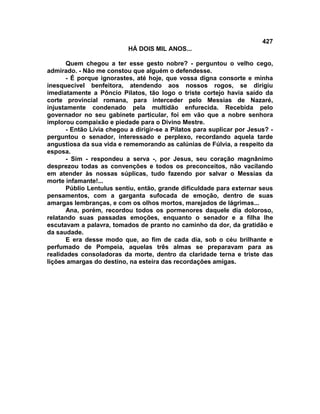 427
                           HÁ DOIS MIL ANOS...

       Quem chegou a ter esse gesto nobre? - perguntou o velho cego,
admirado. - Não me constou que alguém o defendesse.
       - É porque ignorastes, até hoje, que vossa digna consorte e minha
inesquecível benfeitora, atendendo aos nossos rogos, se dirigiu
imediatamente a Pôncio Pilatos, tão logo o triste cortejo havia saído da
corte provincial romana, para interceder pelo Messias de Nazaré,
injustamente condenado pela multidão enfurecida. Recebida pelo
governador no seu gabinete particular, foi em vão que a nobre senhora
implorou compaixão e piedade para o Divino Mestre.
       - Então Lívia chegou a dirigir-se a Pilatos para suplicar por Jesus? -
perguntou o senador, interessado e perplexo, recordando aquela tarde
angustiosa da sua vida e rememorando as calúnias de Fúlvia, a respeito da
esposa.
       - Sim - respondeu a serva -, por Jesus, seu coração magnânimo
desprezou todas as convenções e todos os preconceitos, não vacilando
em atender às nossas súplicas, tudo fazendo por salvar o Messias da
morte infamante!...
       Públio Lentulus sentiu, então, grande dificuldade para externar seus
pensamentos, com a garganta sufocada de emoção, dentro de suas
amargas lembranças, e com os olhos mortos, marejados de lágrimas...
       Ana, porém, recordou todos os pormenores daquele dia doloroso,
relatando suas passadas emoções, enquanto o senador e a filha lhe
escutavam a palavra, tomados de pranto no caminho da dor, da gratidão e
da saudade.
       E era desse modo que, ao fim de cada dia, sob o céu brilhante e
perfumado de Pompeia, aquelas três almas se preparavam para as
realidades consoladoras da morte, dentro da claridade terna e triste das
lições amargas do destino, na esteira das recordações amigas.
 