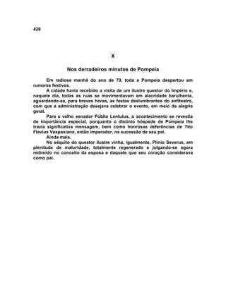 428




                                    X

               Nos derradeiros minutos de Pompeia

       Em radiosa manhã do ano de 79, toda a Pompeia despertou em
rumores festivos.
       A cidade havia recebido a visita de um ilustre questor do Império e,
naquele dia, todas as ruas se movimentavam em alacridade barulhenta,
aguardando-se, para breves horas, as festas deslumbrantes do anfiteatro,
com que a administração desejava celebrar o evento, em meio da alegria
geral.
       Para o velho senador Públio Lentulus, o acontecimento se revestia
de importância especial, porquanto o distinto hóspede de Pompeia lhe
trazia significativa mensagem, bem como honrosas deferências de Tito
Flavius Vespasiano, então imperador, na sucessão de seu pai.
       Ainda mais.
       No séquito do questor ilustre vinha, igualmente, Plínio Severus, em
plenitude de maturidade, totalmente regenerado e julgando-se agora
redimido no conceito da esposa e daquele que seu coração considerava
como pai.
 