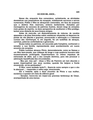 429
                          HÁ DOIS MIL ANOS...

      Nesse dia, enquanto Ana comandava, verbalmente, as atividades
domésticas nos preparativos da recepção, mobilizando escravos e servos
numerosos, Públio e filha se abraçavam comovidos, em face da surpresa
que o destino lhes reservara, embora tardiamente. Avisados por
mensageiros da caravana de patrícios ilustres, davam larga às emoções
mais gratas do espírito, na doce perspectiva de acolherem o filho pródigo,
tantos anos distante de seus braços amigos.
      Antes do meio-dia, um deslumbramento de viaturas, de cavalos
ajaezados e de jóias faiscantes sobre vestiduras reluzentes se deparava às
portas da vila plácida e graciosa, provocando a admiração e o interesse
curioso das vizinhanças. E, em seguida, foi um turbilhão de abraços,
carinhos, palavras confortadoras e generosas.
      Quase todos os patrícios, em excursão pela Campânia, conheciam o
senador e sua família, representando esse acontecimento um suave
encontro de corações.
      Públio Lentulus abraçou Plínio, demoradamente, como se fizesse a
um filho bem-amado, que voltasse de longe e cuja ausência houvera sido
excessivamente prolongada. Experimentava no íntimo impulsos de
extravasão de afeto, que o seu coração dominou, para não provocar a
admiração injustificada dos circunstantes.
      - Meu pai, meu pai! - disse o filho de FIamínio em tom discreto e
quase imperceptível aos seus ouvidos, quando lhe beijava a fronte
encanecida - já me perdoastes?
      Ó filho, como tardaste tanto?!... Quero-te como sempre e que o céu
te abençoe!... - respondeu o velho cego, emocionado.
      Daí a instante, após o doce encontro de Plínio e sua mulher,
exclamou o questor em meio do silêncio geral:
      - Senador, honro-me em trazer-vos preciosa lembrança de César,
acompanhada de uma mensa-
 