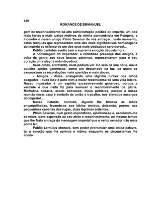 430
                       ROMANCE DE EMMANUEL

gem de reconhecimento da alta administração política do Império, um dos
mais fortes e mais justos motivos de minha permanência em Pompeia, e
incumbo o nosso amigo Plínio Severus de vos entregar, neste momento,
estas relíquias que representam uma das mais significativas homenagens
do Império ao esforço de um dos seus mais dedicados servidores!...
      Públio Lentulus sentia bem a suprema emoção daquela hora.
      A homenagem do imperador, a carinhosa presença dos amigos, a
volta do genro aos seus braços paternos, representavam para o seu
coração uma alegria entontecedora.
      Seus olhos, entretanto, nada podiam ver. Do seio da sua noite, ouvia
aqueles apelos generosos, como um desterrado da luz, de quem se
exumassem as recordações mais queridas e mais doces.
      - Amigos - disse, enxugando uma lágrima furtiva nos olhos
apagados -, tudo isso é para mim a maior recompensa de uma vida inteira.
Nosso imperador é um espírito excessivamente generoso, porque a
verdade é que nada fiz para merecer o reconhecimento da pátria.
Minhalma, todavia, exulta convosco, meus patrícios, porque a nossa
reunião nesta casa é símbolo de união e trabalho, nos elevados encargos
do Império!...
      Nesse instante, contudo, alguém lhe tomava as mãos
encarquilhadas, levando-as aos lábios úmidos, deixando, porém, nas
pequeninas conchas das rugas, duas lágrimas ardentes.
      Plínio Severus, num gesto espontâneo, ajoelhara-se e, osculando-lhe
as mãos, dava expansão ao seu afeto e reconhecimento, ao mesmo tempo
que lhe fazia entrega da mensagem imperial que o velho senador não mais
podia ler.
      Públio Lentulus chorava, sem poder pronunciar uma única palavra,
tal a emoção que lhe oprimia o íntimo, enquanto os circunstantes lhe
acom-
 