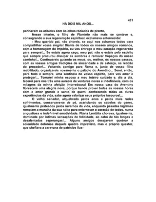 431
                          HÁ DOIS MIL ANOS...

panhavam as atitudes com os olhos rociados de pranto.
       Nesse ínterim, o filho de Flamínio não mais se conteve e,
consagrando a sua regeneração espiritual, exclamava enternecido:
       - Meu querido pai, não choreis, se aqui nos achamos todos para
compartilhar vossa alegria! Diante de todos os nossos amigos romanos,
com a homenagem do Império, eu vos entrego o meu coração regenerado
para sempre!... Se estais agora cego, meu pai, não o estais pelo espírito
que sempre procurou dissipar as sombras e remover tropeços do nosso
caminho!... Continuareis guiando os meus, ou, melhor, os nossos passos,
com as vossas antigas tradições de sinceridade e de esforço, na retidão
do proceder!... Voltareis comigo para Roma e, junto de vosso filho
reabilitado, organizareis novamente o palácio do Aventino... Serei, então,
para todo o sempre, uma sentinela do vosso espírito, para vos amar e
proteger!... Tomarei minha esposa a meu inteiro cuidado e, dia a dia,
tecerei para nós três uma auréola de venturas novas e indefiníveis, com os
milagres da minha afeição imorredoura! Em nossa casa do Aventino
florescerá uma alegria nova, porque hei-de prover todas as vossas horas
com o amor grande e santo de quem, conhecendo todas as duras
experiências da vida, sabe agora valorizar seus próprios tesouros!...
       O velho senador, alquebrado pelos anos e pelos mais rudes
sofrimentos, conservava-se de pé, acariciando os cabelos do genro,
igualmente prateados pelos invernos da vida, enquanto pesadas lágrimas
rompiam a muralha da sua noite para enternecer o coração de todos, numa
angustiosa e indefinível emotividade. Flávia Lentúlia chorava, igualmente,
dominada por íntimas sensações de felicidade, ao cabo de tão longas e
desalentadas esperanças!... Alguns amigos desejavam quebrar a
solenidade dolorosa daquele quadro imprevisto, mas o próprio questor,
que chefiava a caravana de patrícios ilus-
 