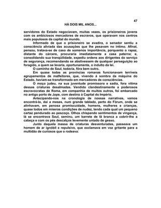 47
                         HÁ DOIS MIL ANOS...

servidores do Estado negociavam, muitas vezes, os prisioneiros jovens
com os ambiciosos mercadores de escravos, que operavam nos centros
mais populosos da capital do mundo.
      Informado de que o prisioneiro se evadira, o senador sentiu a
consciência aliviada das acusações que lhe pesavam no intimo. Afinal,
pensou, tratava-se de caso de somenos importância, porquanto o rapaz,
distante do cárcere, procuraria imediatamente a casa paterna; e,
consolidando sua tranqüilidade, expediu ordens aos dirigentes do serviço
de segurança, recomendando se abstivessem de qualquer perseguição ao
foragido, a quem se levaria, oportunamente, o indulto da lei.
      O caminho de Saul, todavia, fôra bem outro.
      Em quase todas as províncias romanas funcionavam terríveis
agrupamentos de malfeitores, que, vivendo à sombra da máquina do
Estado, haviam-se transformado em mercadores de consciências.
      O moço judeu, na sua juventude promissora e sadia, fora vítima
dessas criaturas desalmadas. Vendido clandestinamente a poderosos
escravocratas de Roma, em companhia de muitos outros, foi embarcado
no antigo porto de Jope, com destino à Capital do Império.
      Antecipando-nos na cronologia de nossas narrativas, vamos
encontrá-lo, daí a meses, num grande tablado, perto do Fórum, onde se
alinhavam, em penosa promiscuidade, homens, mulheres e crianças,
quase todos em míseras condições de nudez, tendo cada qual um pequeno
cartaz pendurado ao pescoço. Olhos chispando sentimentos de vingança,
lá se encontrava Saul, seminu, um barrete de lã branca a cobrir-lhe a
cabeça e com os pés descalços levemente untado de gesso.
      Junto daquela massa de criaturas desventuradas, passeava um
homem de ar ignóbil e repulsivo, que exclamava em voz gritante para a
multidão de curiosos que o rodeava:
 