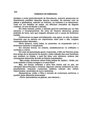 434
                        ROMANCE DE EMMANUEL

dondeza e muito particularmente de Herculanum, acorrera pressurosa ao
divertimento predileto daquelas épocas recuadas. De permeio com os
atletas e gladiadores, estavam os músicos, os cantores e os dançarinos.
Tudo era um farfalhar de sedas, um delicioso chocalhar de alegrias
ruidosas, ao som de flautas e alaúdes.
       Em dado instante, porém, a atenção geral foi solicitada por um fato
estranho e incompreensível. Do cimo do Vesúvio elevava-se grossa
pirâmide de fumo, sem que ninguém atinasse com a causa do fenômeno
insólito.
       Continuavam os jogos animadamente, mas agora, no seio da coluna
fumarenta que se elevava em caprichosos rolos para o alto, surgiam
impressionantes labaredas...
       Plínio Severus, como todos os presentes, se surpreendia com o
fenômeno estranho e inexplicável.
       Em minutos breves, no entanto, estabeleciam-se no anfiteatro a
confusão e o terror.
       Em meio da perturbação geral e imprevista, o filho de Flamínio ainda
teve tempo de se aproximar do questor, então rodeado dos seus familiares
que residiam na cidade, o qual lhe falou com otimismo, embora não
conseguisse dissimular de todo as Íntimas inquietações:
       - Meu amigo, tenhamos calma! Pelas barbas de Júpiter!... Então, por
onde andarão a nossa coragem e a nossa fibra?
       Mas, em breves instantes a terra lhes tremia sob os pés, em
vibrações desconhecidas e sinistras. Algumas colunas tombavam ao solo,
pesadamente, enquanto numerosas estátuas rolavam dos nichos
improvisados, recamados de ouro e pedrarias.
       Abraçando-se, então, à filha e cercado de numerosas senhoras, o
questor disse altamente preocupado:
       - Plínio, demandemos as galeras, sem demora!...
 