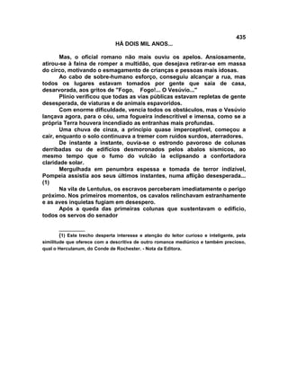 435
                                HÁ DOIS MIL ANOS...

       Mas, o oficial romano não mais ouviu os apelos. Ansiosamente,
atirou-se à faina de romper a multidão, que desejava retirar-se em massa
do circo, motivando o esmagamento de crianças e pessoas mais idosas.
       Ao cabo de sobre-humano esforço, conseguiu alcançar a rua, mas
todos os lugares estavam tomados por gente que saía de casa,
desarvorada, aos gritos de "Fogo, Fogo!... O Vesúvio..."
       Plínio verificou que todas as vias públicas estavam repletas de gente
desesperada, de viaturas e de animais espavoridos.
       Com enorme dificuldade, vencia todos os obstáculos, mas o Vesúvio
lançava agora, para o céu, uma fogueira indescritível e imensa, como se a
própria Terra houvera incendiado as entranhas mais profundas.
       Uma chuva de cinza, a princípio quase imperceptível, começou a
cair, enquanto o solo continuava a tremer com ruídos surdos, aterradores.
       De instante a instante, ouvia-se o estrondo pavoroso de colunas
derribadas ou de edifícios desmoronados pelos abalos sísmicos, ao
mesmo tempo que o fumo do vulcão ia eclipsando a confortadora
claridade solar.
       Mergulhada em penumbra espessa e tomada de terror indizível,
Pompeia assistia aos seus últimos instantes, numa aflição desesperada...
(1)
       Na vila de Lentulus, os escravos perceberam imediatamente o perigo
próximo. Nos primeiros momentos, os cavalos relinchavam estranhamente
e as aves inquietas fugiam em desespero.
       Após a queda das primeiras colunas que sustentavam o edifício,
todos os servos do senador

        __________
        (1) Este trecho desperta interesse e atenção do leitor curioso e inteligente, pela
similitude que oferece com a descritiva de outro romance mediúnico e também precioso,
qual o Herculanum, do Conde de Rochester. - Nota da Editora.
 