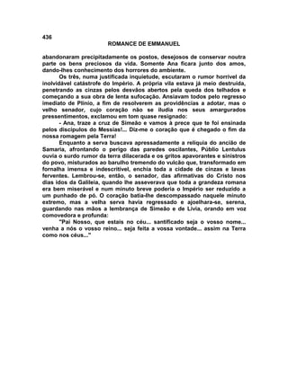 436
                        ROMANCE DE EMMANUEL

abandonaram precipitadamente os postos, desejosos de conservar noutra
parte os bens preciosos da vida. Somente Ana ficara junto dos amos,
dando-lhes conhecimento dos horrores do ambiente.
       Os três, numa justificada inquietude, escutaram o rumor horrível da
inolvidável catástrofe do Império. A própria vila estava já meio destruída,
penetrando as cinzas pelos desvãos abertos pela queda dos telhados e
começando a sua obra de lenta sufocação. Ansiavam todos pelo regresso
imediato de Plínio, a fim de resolverem as providências a adotar, mas o
velho senador, cujo coração não se iludia nos seus amargurados
pressentimentos, exclamou em tom quase resignado:
       - Ana, traze a cruz de Simeão e vamos à prece que te foi ensinada
pelos discípulos do Messias!... Diz-me o coração que é chegado o fim da
nossa romagem pela Terra!
       Enquanto a serva buscava apressadamente a relíquia do ancião de
Samaria, afrontando o perigo das paredes oscilantes, Públio Lentulus
ouvia o surdo rumor da terra dilacerada e os gritos apavorantes e sinistros
do povo, misturados ao barulho tremendo do vulcão que, transformado em
fornalha imensa e indescritível, enchia toda a cidade de cinzas e lavas
ferventes. Lembrou-se, então, o senador, das afirmativas do Cristo nos
dias idos da Galileia, quando lhe asseverava que toda a grandeza romana
era bem miserável e num minuto breve poderia o Império ser reduzido a
um punhado de pó. O coração batia-lhe descompassado naquele minuto
extremo, mas a velha serva havia regressado e ajoelhara-se, serena,
guardando nas mãos a lembrança de Simeão e de Lívia, orando em voz
comovedora e profunda:
       "Pai Nosso, que estais no céu... santificado seja o vosso nome...
venha a nós o vosso reino... seja feita a vossa vontade... assim na Terra
como nos céus..."
 