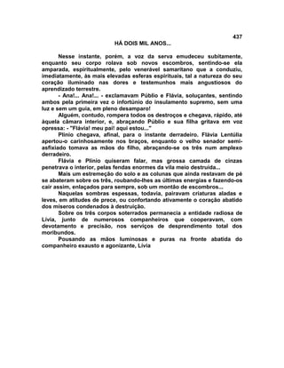 437
                           HÁ DOIS MIL ANOS...

       Nesse instante, porém, a voz da serva emudeceu subitamente,
enquanto seu corpo rolava sob novos escombros, sentindo-se ela
amparada, espiritualmente, pelo venerável samaritano que a conduziu,
imediatamente, às mais elevadas esferas espirituais, tal a natureza do seu
coração iluminado nas dores e testemunhos mais angustiosos do
aprendizado terrestre.
       - Ana!... Ana!... - exclamavam Públio e Flávia, soluçantes, sentindo
ambos pela primeira vez o infortúnio do insulamento supremo, sem uma
luz e sem um guia, em pleno desamparo!
       Alguém, contudo, rompera todos os destroços e chegava, rápido, até
àquela câmara interior, e, abraçando Públio e sua filha gritava em voz
opressa: - "Flávia! meu pai! aqui estou..."
       Plínio chegava, afinal, para o instante derradeiro. Flávia Lentúlia
apertou-o carinhosamente nos braços, enquanto o velho senador semi-
asfixiado tomava as mãos do filho, abraçando-se os três num amplexo
derradeiro.
       Flávia e Plínio quiseram falar, mas grossa camada de cinzas
penetrava o interior, pelas fendas enormes da vila meio destruída...
       Mais um estremeção do solo e as colunas que ainda restavam de pé
se abateram sobre os três, roubando-lhes as últimas energias e fazendo-os
cair assim, enlaçados para sempre, sob um montão de escombros...
       Naquelas sombras espessas, todavia, pairavam criaturas aladas e
leves, em atitudes de prece, ou confortando ativamente o coração abatido
dos míseros condenados à destruição.
       Sobre os três corpos soterrados permanecia a entidade radiosa de
Lívia, junto de numerosos companheiros que cooperavam, com
devotamento e precisão, nos serviços de desprendimento total dos
moribundos.
       Pousando as mãos luminosas e puras na fronte abatida do
companheiro exausto e agonizante, Lívia
 