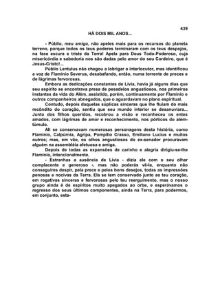 439
                          HÁ DOIS MIL ANOS...

      - Públio, meu amigo, não apeles mais para os recursos do planeta
terreno, porque todos os teus poderes terminaram com os teus despojos,
na face escura e triste da Terra! Apela para Deus Todo-Poderoso, cuja
misericórdia e sabedoria nos são dadas pelo amor do seu Cordeiro, que é
Jesus-Cristo!...
      Públio Lentulus não chegou a lobrigar o interlocutor, mas identificou
a voz de Flamínio Severus, desabafando, então, numa torrente de preces e
de lágrimas fervorosas.
      Embora as dedicações constantes de Lívia, havia já alguns dias que
seu espírito se encontrava presa de pesadelos angustiosos, nos primeiros
instantes da vida do Além, assistido, porém, continuamente por Flamínio e
outros companheiros abnegados, que o aguardavam no plano espiritual.
      Contudo, depois daquelas súplicas sinceras que lhe fluíam do mais
recôndito do coração, sentiu que seu mundo interior se desanuviara...
Junto dos filhos queridos, recobrou a visão e reconheceu os entes
amados, com lágrimas de amor e reconhecimento, nos pórticos do além-
túmulo.
      Ali se conservavam numerosas personagens desta história, como
Flamínio, Calpúrnia, Agripa, Pompílio Crasso, Emiliano Lucius e muitos
outros; mas, em vão, os olhos angustiosos do ex-senador procuravam
alguém na assembléia afetuosa e amiga.
      Depois de todas as expansões de carinho e alegria dirigiu-se-lhe
Flamínio, intencionalmente.
      - Estranhas a ausência de Lívia - dizia ele com o seu olhar
complacente e generoso -, mas não poderás vê-la, enquanto não
conseguires despir, pela prece e pelos bons desejos, todas as impressões
penosas e nocivas da Terra. Ela se tem conservado junto ao teu coração,
em rogativas sinceras e fervorosas pelo teu reerguimento, mas o nosso
grupo ainda é de espíritos muito apegados ao orbe, e esperávamos o
regresso dos seus últimos componentes, ainda na Terra, para podermos,
em conjunto, esta-
 