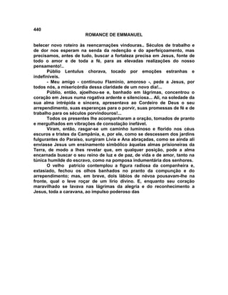 440
                       ROMANCE DE EMMANUEL

belecer novo roteiro às reencarnações vindouras.. Séculos de trabalho e
de dor nos esperam na senda da redenção e do aperfeiçoamento, mas
precisamos, antes de tudo, buscar a fortaleza precisa em Jesus, fonte de
todo o amor e de toda a fé, para as elevadas realizações do nosso
pensamento!..
      Públio Lentulus chorava, tocado por emoções estranhas e
indefiníveis.
      - Meu amigo - continuou Flamínio, amoroso -, pede a Jesus, por
todos nós, a misericórdia dessa claridade de um novo dia!...
      Públio, então, ajoelhou-se e, banhado em lágrimas, concentrou o
coração em Jesus numa rogativa ardente e silenciosa... Ali, na soledade da
sua alma intrépida e sincera, apresentava ao Cordeiro de Deus o seu
arrependimento, suas esperanças para o porvir, suas promessas de fé e de
trabalho para os séculos porvindouros!...
      Todos os presentes lhe acompanharam a oração, tomados de pranto
e mergulhados em vibrações de consolação inefável.
      Viram, então, rasgar-se um caminho luminoso e florido nos céus
escuros e tristes da Campânia, e, por ele, como se descessem dos jardins
fulgurantes do Paraíso, surgiram Lívia e Ana abraçadas, como se ainda ali
enviasse Jesus um ensinamento simbólico àquelas almas prisioneiras da
Terra, de modo a lhes revelar que, em qualquer posição, pode a alma
encarnada buscar o seu reino de luz e de paz, de vida e de amor, tanto na
túnica humilde do escravo, como na pomposa indumentária dos senhores.
      O velho patrício contemplou a figura radiosa da companheira e,
extasiado, fechou os olhos banhados no pranto da compunção e do
arrependimento; mas, em breve, dois lábios de névoa pousavam-lhe na
fronte, qual o leve roçar de um lírio divino. E, enquanto seu coração
maravilhado se lavava nas lágrimas da alegria e do reconhecimento a
Jesus, toda a caravana, ao impulso poderoso das
 