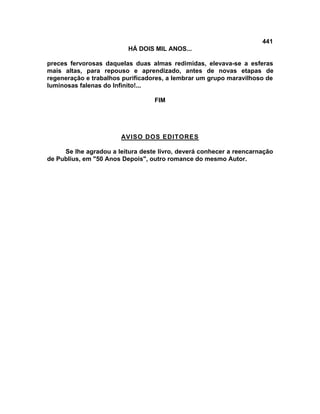 441
                          HÁ DOIS MIL ANOS...

preces fervorosas daquelas duas almas redimidas, elevava-se a esferas
mais altas, para repouso e aprendizado, antes de novas etapas de
regeneração e trabalhos purificadores, a lembrar um grupo maravilhoso de
luminosas falenas do Infinito!...

                                  FIM




                       AVISO DOS EDITORES

     Se lhe agradou a leitura deste livro, deverá conhecer a reencarnação
de Publius, em "50 Anos Depois", outro romance do mesmo Autor.
 