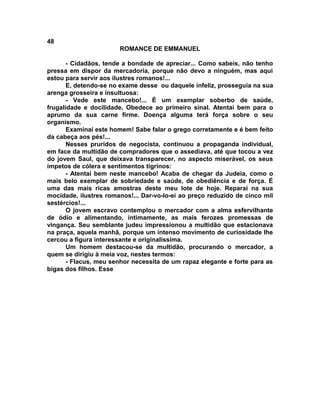 48
                       ROMANCE DE EMMANUEL

       - Cidadãos, tende a bondade de apreciar... Como sabeis, não tenho
pressa em dispor da mercadoria, porque não devo a ninguém, mas aqui
estou para servir aos ilustres romanos!...
       E, detendo-se no exame desse ou daquele infeliz, prosseguia na sua
arenga grosseira e insultuosa:
       - Vede este mancebo!... É um exemplar soberbo de saúde,
frugalidade e docilidade. Obedece ao primeiro sinal. Atentai bem para o
aprumo da sua carne firme. Doença alguma terá força sobre o seu
organismo.
       Examinai este homem! Sabe falar o grego corretamente e é bem feito
da cabeça aos pés!...
       Nesses pruridos de negocista, continuou a propaganda individual,
em face da multidão de compradores que o assediava, até que tocou a vez
do jovem Saul, que deixava transparecer, no aspecto miserável, os seus
ímpetos de cólera e sentimentos tigrinos:
       - Atentai bem neste mancebo! Acaba de chegar da Judeia, como o
mais belo exemplar de sobriedade e saúde, de obediência e de força. É
uma das mais ricas amostras deste meu lote de hoje. Reparai na sua
mocidade, ilustres romanos!... Dar-vo-lo-ei ao preço reduzido de cinco mil
sestércios!...
       O jovem escravo contemplou o mercador com a alma esfervilhante
de ódio e alimentando, intimamente, as mais ferozes promessas de
vingança. Seu semblante judeu impressionou a multidão que estacionava
na praça, aquela manhã, porque um intenso movimento de curiosidade lhe
cercou a figura interessante e originalíssima.
       Um homem destacou-se da multidão, procurando o mercador, a
quem se dirigiu à meia voz, nestes termos:
       - Flacus, meu senhor necessita de um rapaz elegante e forte para as
bigas dos filhos. Esse
 