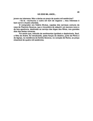 49
                           HÁ DOIS MIL ANOS...

jovem me interessa. Não o darias ao preço de quatro mil sestércios?
       - Vá lá - murmurou o outro em tom de negócio -, meu interesse é
bem servir à ilustre clientela.
       O comprador era Valério Brutus, capataz dos serviços comuns da
casa de Flamínio Severus, que o incumbira de adquirir um escravo novo e
de boa aparência, destinado ao serviço das bigas dos filhos, nos grandes
dias das festas romanas.
       Foi assim que, imbuído de sentimentos ignóbeis e deploráveis, Saul,
o filho de André, foi introduzido, pelas forças do destino, junto de Plínio e
de Agripa, na residência da família Severus, no coração de Roma, ao preço
miserável de quatro mil sestércios.
 