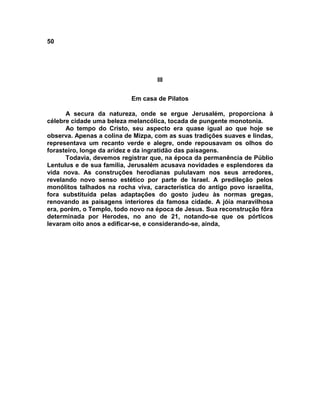 50




                                    III


                           Em casa de Pilatos

      A secura da natureza, onde se ergue Jerusalém, proporciona à
célebre cidade uma beleza melancólica, tocada de pungente monotonia.
      Ao tempo do Cristo, seu aspecto era quase igual ao que hoje se
observa. Apenas a colina de Mizpa, com as suas tradições suaves e lindas,
representava um recanto verde e alegre, onde repousavam os olhos do
forasteiro, longe da aridez e da ingratidão das paisagens.
      Todavia, devemos registrar que, na época da permanência de Públio
Lentulus e de sua família, Jerusalém acusava novidades e esplendores da
vida nova. As construções herodianas pululavam nos seus arredores,
revelando novo senso estético por parte de Israel. A predileção pelos
monólitos talhados na rocha viva, característica do antigo povo israelita,
fora substituída pelas adaptações do gosto judeu às normas gregas,
renovando as paisagens interiores da famosa cidade. A jóia maravilhosa
era, porém, o Templo, todo novo na época de Jesus. Sua reconstrução fôra
determinada por Herodes, no ano de 21, notando-se que os pórticos
levaram oito anos a edificar-se, e considerando-se, ainda,
 