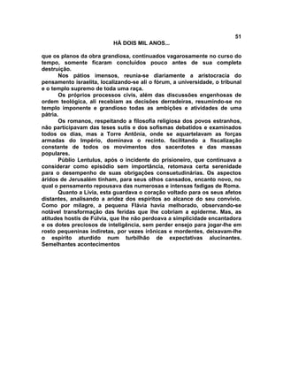 51
                           HÁ DOIS MIL ANOS...

que os planos da obra grandiosa, continuados vagarosamente no curso do
tempo, somente ficaram concluídos pouco antes de sua completa
destruição.
       Nos pátios imensos, reunia-se diariamente a aristocracia do
pensamento israelita, localizando-se ali o fórum, a universidade, o tribunal
e o templo supremo de toda uma raça.
       Os próprios processos civis, além das discussões engenhosas de
ordem teológica, ali recebiam as decisões derradeiras, resumindo-se no
templo imponente e grandioso todas as ambições e atividades de uma
pátria.
       Os romanos, respeitando a filosofia religiosa dos povos estranhos,
não participavam das teses sutis e dos sofismas debatidos e examinados
todos os dias, mas a Torre Antônia, onde se aquartelavam as forças
armadas do Império, dominava o recinto. facilitando a fiscalização
constante de todos os movimentos dos sacerdotes e das massas
populares.
       Públio Lentulus, após o incidente do prisioneiro, que continuava a
considerar como episódio sem importância, retomava certa serenidade
para o desempenho de suas obrigações consuetudinárias. Os aspectos
áridos de Jerusalém tinham, para seus olhos cansados, encanto novo, no
qual o pensamento repousava das numerosas e intensas fadigas de Roma.
       Quanto a Lívia, esta guardava o coração voltado para os seus afetos
distantes, analisando a aridez dos espíritos ao alcance do seu convívio.
Como por milagre, a pequena Flávia havia melhorado, observando-se
notável transformação das feridas que lhe cobriam a epiderme. Mas, as
atitudes hostis de Fúlvia, que lhe não perdoava a simplicidade encantadora
e os dotes preciosos de inteligência, sem perder ensejo para jogar-lhe em
rosto pequeninas indiretas, por vezes irônicas e mordentes, deixavam-lhe
o espírito aturdido num turbilhão de expectativas alucinantes.
Semelhantes acontecimentos
 