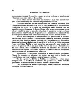 52
                        ROMANCE DE EMMANUEL

eram desconhecidos do marido, a quem a pobre senhora se abstinha de
relatar os seus mais íntimos desgostos.
       Esses fatos, porém, não eram os elementos que mais contribuíam
para acabrunhá-la naquele ambiente de penosas incertezas.
       Fazia uma semana que se encontravam na cidade e notava-se que,
contrariando talvez seus hábitos, Pôncio Pilatos comparecia diariamente à
residência do pretor, a pretexto de predileção pela palestra com os
patrícios recém-chegados da Corte. Horas a fio eram empregadas nesse
mister, mas Lívia, com as secretas intuições da sua alma, compreendia os
pensamentos inconfessáveis do governador a seu respeito, recebendo de
espírito prevenido os seus amáveis madrigais e alusões menos diretas.
       Nessas aproximações de sentimentos que prenunciam a preamar
das paixões, via-se também a contrariedade de Fúlvia, tocada de venenoso
ciúme em face da situação que a atitude de Pilatos ia criando. Por detrás
daqueles bastidores brilhantes do cenário da amizade artificial, com que
foram recebidos, Públio e Lívia deveriam compreender que existia um
mamei de paixões inferiores, que, certo, haveria de tisnar a tranqüilidade
de suas almas. Não entenderam, todavia, os detalhes da situação e
penetraram de espírito confiante e ingênuo no caminho escuro e doloroso
das provações que Jerusalém lhes reservava.
       Reafirmando incessantes obséquios e multiplicando gentilezas,
Pilatos fez questão de oferecer um jantar, no qual toda a família se
reconfortasse e a fraternidade e a alegria fossem perfeitas
       No dia aprazado, Sálvio e Públio, acompanhados pelos seus,
compareciam à residência senhorial do governador, onde Cláudia
igualmente os esperava com um sorriso bondoso e acolhedor.
       Lívia estava pálida, no seu traje simples e despretensioso, sendo de
notar que, contra toda a ex-
 