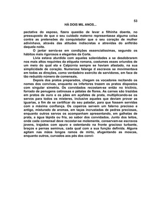 53
                          HÁ DOIS MIL ANOS...

pectativa do esposo, fizera questão de levar a filhinha doente, no
pressuposto de que o seu cuidado materno representasse alguma coisa
contra as pretensões do conquistador que o seu coração de mulher
adivinhava, através das atitudes indiscretas e atrevidas do anfitrião
daquela noite.
      O jantar servia-se em condições essencialíssimas, segundo os
hábitos mais rigorosos e elegantes da Corte.
      Lívia estava aturdida com aquelas solenidades a se desdobrarem
nos mais altos requintes da etiqueta romana, costumes esses oriundos de
um meio do qual ela e Calpúrnia sempre se haviam afastado, na sua
simplicidade de coração. Numerosa falange d escravos se movimentava
em todas as direções, como verdadeiro exército de servidores, em face de
tão reduzido número de comensais.
      Depois dos pratos preparados, chegam os vocadores recitando os
nomes dos convivas, enquanto os infertores trazem os pratos dispostos
com singular simetria. Os convidados recostam-se então no triclínio,
forrado de penugens cetinosas e pétalas de flores. As carnes são trazidas
em pratos de ouro e os pães em açafates de prata, multiplicando-se os
servos para todos os misteres, inclusive aqueles que deviam provar as
iguarias, a fim de se certificar do seu paladar, para que fossem servidas
com a máxima confiança. Os copeiros servem um falerno precioso e
antigo, misturado de aromas, em taças incrustadas de pedras preciosas,
enquanto outros servos os acompanham apresentando, em galhetas de
prata, a água tépida ou fria, ao sabor dos convidados. Junto dos leitos,
onde cada comensal deve recostar-se molemente, conservam-se escravos
jovens, trajados com apuro e ostentando na fronte gracioso turbante,
braços e pernas seminus, cada qual com a sua função definida. Alguns
agitam nas mãos longos ramos de mirto, afugentando as moscas,
enquanto outros, curvados aos pés dos convi-
 