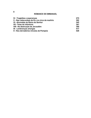 8
                        ROMANCE DE EMMANUEL

IV - Tragédias e esperanças                       275
V - Nas catacumbas da fé e no circo do martírio   302
VI - Alvoradas do Reino do Senhor                 345
VII - Teias do infortúnio                         361
VIII - Na destruição de Jerusalém                 390
IX - Lembranças amargas                           417
X - Nos derradeiros minutos de Pompeia            428
 