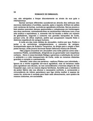 54
                        ROMANCE DE EMMANUEL

vas, são obrigados a limpar discretamente os sinais da sua gula e
intemperança.
      Quinze serviços diferentes sucederam-se através dos esforços dos
escravos dedicados e humildes, quando, após o repasto, brilham os salões
com centenas de tochas, ouvindo-se agradáveis sinfonias. Servos jovens e
bem postos executam danças apaixonadas e voluptuosas em homenagem
aos seus senhores, mimoseando-lhes os sentimentos inferiores com a sua
arte exótica e espontânea, e, somente não foi levado a efeito um número
de gladiadores, segundo o costume nos grandes banquetes da Corte,
porque Lívia, de olhos súplices, pedira que poupassem naquela festa o
doloroso espetáculo do sangue humano.
      A noite era das mais cálidas de Jerusalém, motivo por que, findos o
jantar e as cerimônias complementares, a caravana de amigos,
acompanhada agora de Sulpício Tarquinius, se dirigia para o amplo e bem
posto terraço, onde jovens escravas faziam deliciosa música do Oriente.
      - Não julgava encontrar em Jerusalém uma noite patrícia como esta -
exclamou Públio, sensibilizado, dirigindo-se ao governador com respeitosa
cortesia. - Devo à vossa bondade fidalga e generosa a satisfação de reviver
o ambiente e a vida inesquecíveis da Corte, onde os romanos distantes
guardam o coração e o pensamento.
      - Senador, esta casa vos pertence - replicou Pilatos com intimidade. -
Ignoro se a minha sugestão ser-vos-á agradável, mas só teríamos razão
para agradecer aos deuses, se nos concedêsseis a honrosa alegria de vos
hospedar aqui, com os vossos dignos familiares. Acredito que a residência
do pretor Sálvio não vos oferece o necessário conforto, e, acrescendo a
circunstância do íntimo parentesco que liga minha mulher à esposa de
vosso tio, sinto-me à vontade para fazer este oferecimento, sem quebra de
nossos costumes, em sociedade.
 