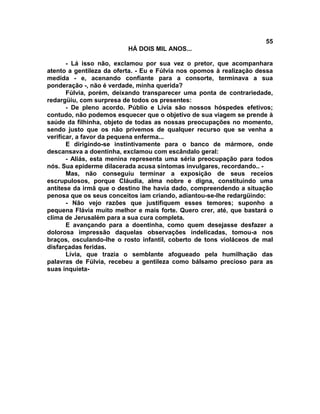 55
                          HÁ DOIS MIL ANOS...

       - Lá isso não, exclamou por sua vez o pretor, que acompanhara
atento a gentileza da oferta. - Eu e Fúlvia nos opomos à realização dessa
medida - e, acenando confiante para a consorte, terminava a sua
ponderação -, não é verdade, minha querida?
       Fúlvia, porém, deixando transparecer uma ponta de contrariedade,
redargüiu, com surpresa de todos os presentes:
       - De pleno acordo. Públio e Lívia são nossos hóspedes efetivos;
contudo, não podemos esquecer que o objetivo de sua viagem se prende à
saúde da filhinha, objeto de todas as nossas preocupações no momento,
sendo justo que os não privemos de qualquer recurso que se venha a
verificar, a favor da pequena enferma...
       E dirigindo-se instintivamente para o banco de mármore, onde
descansava a doentinha, exclamou com escândalo geral:
       - Aliás, esta menina representa uma séria preocupação para todos
nós. Sua epiderme dilacerada acusa sintomas invulgares, recordando.. -
       Mas, não conseguiu terminar a exposição de seus receios
escrupulosos, porque Cláudia, alma nobre e digna, constituindo uma
antítese da irmã que o destino lhe havia dado, compreendendo a situação
penosa que os seus conceitos iam criando, adiantou-se-lhe redargüindo:
       - Não vejo razões que justifiquem esses temores; suponho a
pequena Flávia muito melhor e mais forte. Quero crer, até, que bastará o
clima de Jerusalém para a sua cura completa.
       E avançando para a doentinha, como quem desejasse desfazer a
dolorosa impressão daquelas observações indelicadas, tomou-a nos
braços, osculando-lhe o rosto infantil, coberto de tons violáceos de mal
disfarçadas feridas.
       Lívia, que trazia o semblante afogueado pela humilhação das
palavras de Fúlvia, recebeu a gentileza como bálsamo precioso para as
suas inquieta-
 