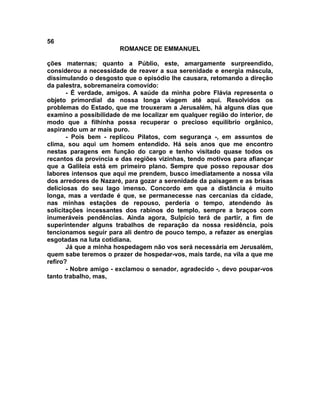 56
                       ROMANCE DE EMMANUEL

ções maternas; quanto a Públio, este, amargamente surpreendido,
considerou a necessidade de reaver a sua serenidade e energia máscula,
dissimulando o desgosto que o episódio lhe causara, retomando a direção
da palestra, sobremaneira comovido:
       - É verdade, amigos. A saúde da minha pobre Flávia representa o
objeto primordial da nossa longa viagem até aqui. Resolvidos os
problemas do Estado, que me trouxeram a Jerusalém, há alguns dias que
examino a possibilidade de me localizar em qualquer região do interior, de
modo que a filhinha possa recuperar o precioso equilíbrio orgânico,
aspirando um ar mais puro.
       - Pois bem - replicou Pilatos, com segurança -, em assuntos de
clima, sou aqui um homem entendido. Há seis anos que me encontro
nestas paragens em função do cargo e tenho visitado quase todos os
recantos da província e das regiões vizinhas, tendo motivos para afiançar
que a Galileia está em primeiro plano. Sempre que posso repousar dos
labores intensos que aqui me prendem, busco imediatamente a nossa vila
dos arredores de Nazaré, para gozar a serenidade da paisagem e as brisas
deliciosas do seu lago imenso. Concordo em que a distância é muito
longa, mas a verdade é que, se permanecesse nas cercanias da cidade,
nas minhas estações de repouso, perderia o tempo, atendendo às
solicitações incessantes dos rabinos do templo, sempre a braços com
inumeráveis pendências. Ainda agora, Sulpício terá de partir, a fim de
superintender alguns trabalhos de reparação da nossa residência, pois
tencionamos seguir para ali dentro de pouco tempo, a refazer as energias
esgotadas na luta cotidiana.
       Já que a minha hospedagem não vos será necessária em Jerusalém,
quem sabe teremos o prazer de hospedar-vos, mais tarde, na vila a que me
refiro?
       - Nobre amigo - exclamou o senador, agradecido -, devo poupar-vos
tanto trabalho, mas,
 