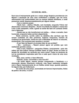 57
                          HÁ DOIS MIL ANOS...

ficar-vos-ei imensamente grato se o vosso amigo Sulpício providenciar em
Nazaré a aquisição de uma casa confortável e simples, que me sirva,
reformando-a de conformidade com os nossos hábitos familiares, e onde
possamos residir despreocupadamente por alguns meses.
       - Com o máximo prazer.
       - Muito bem - atalhou Cláudia, com bondade, enquanto Fúlvia mal
dissimulava venenoso despeito -, ficarei incumbida de adaptar a nossa boa
Lívia à vida campestre, onde a gente se sente tão bem em contacto direto
com a Natureza.
       - Desde que se não transformem em judias... - disse o senador, bem
humorado, enquanto todos sorriam alegremente.
       Neste comenos, ouvido sobre os detalhes dos serviços que lhe
seriam confiados em dias próximos, Sulpício Tarquinius, homem da
confiança do governador, sentiu-se com a liberdade de intervir no assunto,
exclamando, com surpresa para quantos o ouviam:
       - E por falar de Nazaré, já ouvistes falar do seu profeta?
       - Sim - continuou -, Nazaré possui agora um profeta que vem
realizando grandes coisas.
       - Que é isso, Sulpício? - perguntou Pilatos, ironicamente - pois não
sabes que dos judeus nascem profetas todos os dias? Acaso as lutas no
templo de Jerusalém se verificam por outra coisa? Todos os doutores da
Lei se consideram inspirados pelo Céu e cada qual é dono de uma nova
revelação.
       - Mas, esse, senhor, é bem diferente.
       - Estarás, acaso, convertido a uma nova fé?
       - De modo algum, mesmo porque compreendo o fanatismo e a
obcecação dessas miseráveis criaturas; mas fiquei realmente intrigado
com a figura impressionante de um Galileu ainda moço, quando passava,
há alguns dias, por Cafarnaum.
       Ao centro de uma praça, acomodada em bancos improvisados, feitos
de pedra e de areia, vi consi-
 