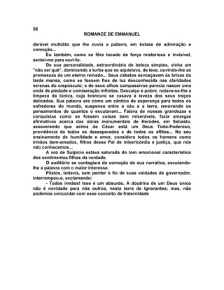 58
                       ROMANCE DE EMMANUEL

derável multidão que lhe ouvia a palavra, em êxtase de admiração e
comoção...
       Eu também, como se fôra tocado de força misteriosa e invisível,
sentei-me para ouvi-lo.
       De sua personalidade, extraordinária de beleza simples, vinha um
"não sei quê", dominando a turba que se aquietava, de leve, ouvindo-lhe as
promessas de um eterno reinado... Seus cabelos esvoaçavam às brisas da
tarde mansa, como se fossem fios de luz desconhecida nas claridades
serenas do crepúsculo; e de seus olhos compassivos parecia nascer uma
onda de piedade e comiseração infinitas. Descalço e pobre, notava-se-lhe a
limpeza da túnica, cuja brancura se casava à leveza dos seus traços
delicados. Sua palavra era como um cântico de esperança para todos os
sofredores do mundo, suspenso entre o céu e a terra, renovando os
pensamentos de quantos o escutavam... Falava de nossas grandezas e
conquistas como se fossem coisas bem miseráveis, fazia amargas
afirmativas acerca das obras monumentais de Herodes, em Sebasto,
asseverando que acima de César está um Deus Todo-Poderoso,
providência de todos os desesperados e de todos os aflitos... No seu
ensinamento de humildade e amor, considera todos os homens como
irmãos bem-amados, filhos desse Pai de misericórdia e justiça, que nós
não conhecemos...
       A voz de Sulpício estava saturada do tom emocional característico
dos sentimentos filhos da verdade.
       O auditório se contagiara da comoção de sua narrativa, escutando-
lhe a palavra com o maior interesse.
       Pilatos, todavia, sem perder o fio de suas vaidades de governador,
interrompeu-o, exclamando:
       - Todos irmãos! Isso é um absurdo. A doutrina de um Deus único
não é novidade para nós outros, nesta terra de ignorantes; mas, não
podemos concordar com esse conceito de fraternidade
 