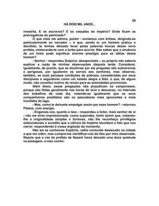 59
                           HÁ DOIS MIL ANOS...

irrestrita. E os escravos? E os vassalos do Império? Onde ficam as
prerrogativas do patriciado?
       O que mais me admira, porém - exclamou com ênfase, dirigindo-se
particularmente ao narrador -, é que, sendo tu um homem prático e
decidido, te tenhas deixado levar pelas palavras loucas desse novo
profeta, misturando-te com a turba para ouvi-lo. Não sabes que a anuência
de um lictor pode significar enorme prestígio para as idéias desse
homem?
       - Senhor - respondeu Sulpício, desapontado -, eu próprio não saberia
explicar a razão de minhas observações daquela tarde. Considerei,
igualmente, de pronto, que as doutrinas por ele pregadas são subversivas
e perigosas, por igualarem os servos aos senhores, mas observei,
também, as suas penosas condições de pobreza, consideradas por seus
discípulos e seguidores como um estado alegre e feliz. o que, de algum
modo, não constitui motivo de receio para as autoridades provinciais.
       Além disso, essas pregações não prejudicam os camponeses,
porque são feitas geralmente nas horas de ócio e descanso, no intervalo
dos trabalhos de cada dia, notando-se igualmente que os seus
companheiros prediletos são os pescadores mais ignorantes e mais
humildes do lago.
       - Mas, como te deixaste empolgar assim por esse homem? - retornou
Pilatos, com energia.
       - Enganais-vos, quanto a isso - respondeu o lictor, mais senhor de si
- não me sinto impressionado, como supondes, tanto assim que, notando-
lhe a originalidade simples e formosa, não lhe reconheço privilégios
sobrenaturais e acredito que a ciência do Império elucidará o fato que vou
narrar, respondendo à vossa argüição do momento.
       Não sei se conheceis Copônio, velho centurião destacado na cidade
a que me referi, mas cumpre-me cientificar-vos do fato por mim observado.
Depois que a voz do profeta de Nazaré havia deixado uma doce quietude
na paisagem, o meu conhe-
 