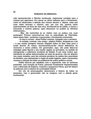 60
                        ROMANCE DE EMMANUEL

cido apresentou-lhe o filhinho moribundo, implorando caridade para a
criança que agonizava. Vi-o elevar os olhos radiosos para o firmamento,
como se obsecrasse a bênção dos nossos deuses e, depois, notei que
suas mãos tocavam o menino, que, por sua vez, parecia haver
experimentado um fluxo de vida nova, levantando-se de súbito, a chorar e
buscando o carinho paterno, após descansar no profeta os olhinhos
enternecidos...
      - Mas, até centuriões já se metem com os judeus nas suas
perlengas? Preciso comunicar-me com as autoridades de Tiberíades,
sobre esses fatos - exclamou o governador, visivelmente contrariado.
      - O caso é curioso - disse Públio Lentulus, intrigado com a narrativa.
      - A verdade, contudo, meu amigo - objetou Pilatos, dirigindo-se a ele
-, é que nestas paragens nascem religiões todos os dias. Este povo é
muito diverso do nosso, reconhecendo-se-lhe visível deficiência de
raciocínio e senso prático. Um governador, aqui, não pode deixar-se
empolgar pelas figuras e sim manter rígidos os princípios, no sentido de
salvaguardar a soberania inviolável do Estado. É por esse motivo que,
atendendo às sábias determinações da sede do governo, não me detenho
nos casos isolados, para tão somente ponderar as razões dos sacerdotes
do Sinédrio, que representam o órgão do poder legítimo, apto a harmonizar
conosco a solução de todos os problemas de ordem política e social.
      Públio dava-se por satisfeito com o argumento, mas as senhoras
presentes, com exceção de Fúlvia, pareciam fundamente impressionadas
com a descrição de Sulpício, inclusive a pequenina Flávia, que lhe bebera
as palavras com o máximo de curiosidade infantil.
      Um véu de preocupações obscurecera a facécia de todos os
presentes, mas o governador não se resignou com a atitude geral,
exclamando:
 