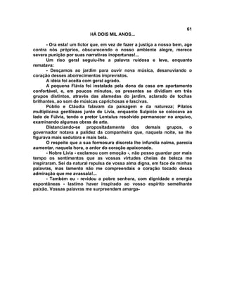 61
                          HÁ DOIS MIL ANOS...

      - Ora esta! um lictor que, em vez de fazer a justiça a nosso bem, age
contra nós próprios, obscurecendo o nosso ambiente alegre, merece
severa punição por suas narrativas inoportunas!...
      Um riso geral seguiu-lhe a palavra ruidosa e leve, enquanto
rematava:
      - Desçamos ao jardim para ouvir nova música, desanuviando o
coração desses aborrecimentos imprevistos.
      A idéia foi aceita com geral agrado.
      A pequena Flávia foi instalada pela dona da casa em apartamento
confortável, e, em poucos minutos, os presentes se dividiam em três
grupos distintos, através das alamedas do jardim, aclarado de tochas
brilhantes, ao som de músicas caprichosas e lascivas.
      Públio e Cláudia falavam da paisagem e da natureza; Pilatos
multiplicava gentilezas junto de Lívia, enquanto Sulpício se colocava ao
lado de Fúlvia, tendo o pretor Lentulus resolvido permanecer no arquivo,
examinando algumas obras de arte.
      Distanciando-se propositadamente dos demais grupos, o
governador notava a palidez da companheira que, naquela noite, se lhe
figurava mais sedutora e mais bela.
      O respeito que a sua formosura discreta lhe infundia nalma, parecia
aumentar, naquela hora, o ardor do coração apaixonado.
      - Nobre Lívia - exclamou com emoção -, não posso guardar por mais
tempo os sentimentos que as vossas virtudes cheias de beleza me
inspiraram. Sei da natural repulsa de vossa alma digna, em face de minhas
palavras, mas lamento não me compreendais o coração tocado dessa
admiração que me avassala!...
      - Também eu - revidou a pobre senhora, com dignidade e energia
espontâneas - lastimo haver inspirado ao vosso espírito semelhante
paixão. Vossas palavras me surpreendem amarga-
 