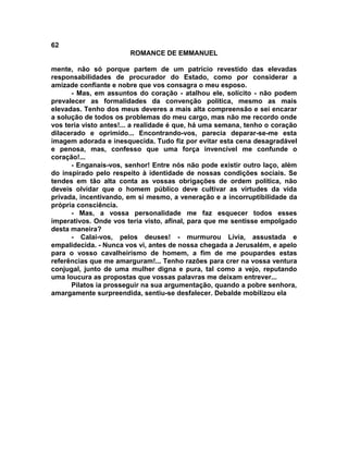 62
                        ROMANCE DE EMMANUEL

mente, não só porque partem de um patrício revestido das elevadas
responsabilidades de procurador do Estado, como por considerar a
amizade confiante e nobre que vos consagra o meu esposo.
      - Mas, em assuntos do coração - atalhou ele, solícito - não podem
prevalecer as formalidades da convenção política, mesmo as mais
elevadas. Tenho dos meus deveres a mais alta compreensão e sei encarar
a solução de todos os problemas do meu cargo, mas não me recordo onde
vos teria visto antes!... a realidade é que, há uma semana, tenho o coração
dilacerado e oprimido... Encontrando-vos, parecia deparar-se-me esta
imagem adorada e inesquecida. Tudo fiz por evitar esta cena desagradável
e penosa, mas, confesso que uma força invencível me confunde o
coração!...
      - Enganais-vos, senhor! Entre nós não pode existir outro laço, além
do inspirado pelo respeito à identidade de nossas condições sociais. Se
tendes em tão alta conta as vossas obrigações de ordem política, não
deveis olvidar que o homem público deve cultivar as virtudes da vida
privada, incentivando, em si mesmo, a veneração e a incorruptibilidade da
própria consciência.
      - Mas, a vossa personalidade me faz esquecer todos esses
imperativos. Onde vos teria visto, afinal, para que me sentisse empolgado
desta maneira?
      - Calai-vos, pelos deuses! - murmurou Lívia, assustada e
empalidecida. - Nunca vos vi, antes de nossa chegada a Jerusalém, e apelo
para o vosso cavalheirismo de homem, a fim de me poupardes estas
referências que me amarguram!... Tenho razões para crer na vossa ventura
conjugal, junto de uma mulher digna e pura, tal como a vejo, reputando
uma loucura as propostas que vossas palavras me deixam entrever...
      Pilatos ia prosseguir na sua argumentação, quando a pobre senhora,
amargamente surpreendida, sentiu-se desfalecer. Debalde mobilizou ela
 