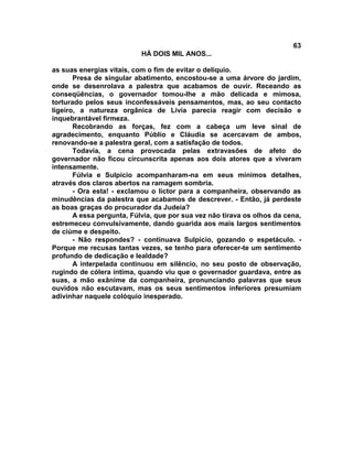 63
                           HÁ DOIS MIL ANOS...

as suas energias vitais, com o fim de evitar o delíquio.
       Presa de singular abatimento, encostou-se a uma árvore do jardim,
onde se desenrolava a palestra que acabamos de ouvir. Receando as
conseqüências, o governador tomou-lhe a mão delicada e mimosa,
torturado pelos seus inconfessáveis pensamentos, mas, ao seu contacto
ligeiro, a natureza orgânica de Lívia parecia reagir com decisão e
inquebrantável firmeza.
       Recobrando as forças, fez com a cabeça um leve sinal de
agradecimento, enquanto Públio e Cláudia se acercavam de ambos,
renovando-se a palestra geral, com a satisfação de todos.
       Todavia, a cena provocada pelas extravasões de afeto do
governador não ficou circunscrita apenas aos dois atores que a viveram
intensamente.
       Fúlvia e Sulpício acompanharam-na em seus mínimos detalhes,
através dos claros abertos na ramagem sombria.
       - Ora esta! - exclamou o lictor para a companheira, observando as
minudências da palestra que acabamos de descrever. - Então, já perdeste
as boas graças do procurador da Judeia?
       A essa pergunta, Fúlvia, que por sua vez não tirava os olhos da cena,
estremeceu convulsivamente, dando guarida aos mais largos sentimentos
de ciúme e despeito.
       - Não respondes? - continuava Sulpício, gozando o espetáculo. -
Porque me recusas tantas vezes, se tenho para oferecer-te um sentimento
profundo de dedicação e lealdade?
       A interpelada continuou em silêncio, no seu posto de observação,
rugindo de cólera íntima, quando viu que o governador guardava, entre as
suas, a mão exânime da companheira, pronunciando palavras que seus
ouvidos não escutavam, mas os seus sentimentos inferiores presumiam
adivinhar naquele colóquio inesperado.
 
