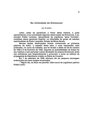 9




                   Na intimidade de Emmanuel

                                Ao Leitor

       Leitor, antes de penetrares o limiar desta história, é justo
apresentemos à tua curiosidade algumas observações de Emmanuel, o ex-
senador Públio Lentulus, descendente da orgulhosa "gens Cornelia",
recebidas desse generoso Espírito, na intimidade do grupo de estudos
espiritualistas de Pedro Leopoldo, Estado de Minas Gerais.
       Através destas observações ficarás conhecendo as primeiras
palavras do Autor, a respeito desta obra, e suas impressões mais
profundas, no curso do trabalho, que foi levado a efeito de 24 de outubro
de 1938 a 9 de fevereiro de 1939, segundo as possibilidades de tempo do
seu médium e sem perturbar outras atividades do próprio Emmanuel, junto
aos sofredores que freqüentemente o procuram, e junto ao esforço de
propaganda do Espiritismo cristão na Pátria do Cruzeiro.
       Em 7 de setembro de 1938, afirmava ele em pequena mensagem
endereçada aos seus amigos encarnados:
       - "Algum dia, se Deus mo permitir, falar-vos-ei do orgulhoso patrício
Públio Lentu-
 