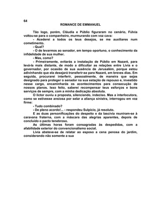 64
                        ROMANCE DE EMMANUEL

       Tão logo, porém, Cláudia e Públio figuraram no cenário, Fúlvia
voltou-se para o companheiro, murmurando com voz cava:
       - Acederei a todos os teus desejos, se me auxiliares num
cometimento.
       - Qual?
       - O de levarmos ao senador, em tempo oportuno, o conhecimento da
infidelidade de sua mulher.
       - Mas, como?
       - Primeiramente, evitarás a instalação de Públio em Nazaré, para
levá-la mais distante, de modo a dificultar as relações entre Lívia e o
governador, por ocasião de sua ausência de Jerusalém, porque estou
adivinhando que ela desejará transferir-se para Nazaré, em breves dias. Em
seguida, procurarei interferir, pessoalmente, de maneira que sejas
designado para proteger o senador na sua estação de repouso e, investido
nesse cargo, encaminharás os acontecimentos para consecução de
nossos planos. Isso feito, saberei recompensar teus esforços e bons
serviços de sempre, com a minha dedicação absoluta.
       O lictor ouviu a proposta, silenciando, indeciso. Mas a interlocutora,
como se estivesse ansiosa por selar a aliança sinistra, interrogou em voz
firme:
       - Tudo combinado?
       - De pleno acordo!... - respondeu Sulpício, já resoluto.
       E as duas personificações do despeito e da lascívia reuniram-se à
caravana fraterna, com a máscara das alegrias aparentes, depois de
concluído o pacto tenebroso.
       As últimas horas foram consagradas às despedidas, com a
afabilidade exterior do convencionalismo social.
       Lívia absteve-se de relatar ao esposo a cena penosa do jardim,
considerando não somente a sua
 
