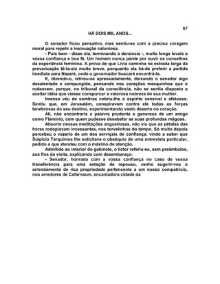 67
                           HÁ DOIS MIL ANOS...

       O senador ficou pensativo, mas sentiu-se com a precisa coragem
moral para repelir a insinuação caluniosa.
       - Pois bem - disse ela, terminando a denúncia -, muito longe levais a
vossa confiança e boa fé. Um homem nunca perde por ouvir os conselhos
da experiência feminina. A prova de que Lívia caminha na estrada larga da
prevaricação tê-la-eis muito breve, porquanto ela há-de preferir a partida
imediata para Nazaré, onde o governador buscará encontrá-la.
       E, dizendo-o, retirou-se apressadamente, deixando o senador algo
desalentado e compungido, pensando nos corações mesquinhos que o
rodeavam, porque, no tribunal da consciência, não se sentia disposto a
aceitar idéia que viesse conspurcar a valorosa nobreza de sua mulher.
       Imenso véu de sombras cobriu-lhe o espírito sensível e afetuoso.
Sentiu que, em Jerusalém, conspiravam contra ele todas as forças
tenebrosas do seu destino, experimentando vasto deserto no coração.
       Ali, não encontraria a palavra prudente e generosa de um amigo
como Flamínio, com quem pudesse desabafar as suas profundas mágoas.
       Absorto nessas meditações angustiosas, não viu que as pétalas das
horas rodopiavam incessantes, nos torvelinhos do tempo. Só muito depois
percebeu o vozerio de um dos serviçais de confiança, vindo a saber que
Sulpício Tarquinius lhe solicitava o obséquio de uma entrevista particular,
pedido a que atendeu com o máximo de atenção.
       Admitido ao interior do gabinete, o lictor referiu-se, sem preâmbulos,
aos fins da visita, explicando com desembaraço:
       - Senador, honrado com a vossa confiança no caso de vossa
transferência para uma estação de repouso, venho sugerir-vos o
arrendamento de rica propriedade pertencente a um nosso compatrício,
nos arredores de Cafarnaum, encantadora cidade da
 