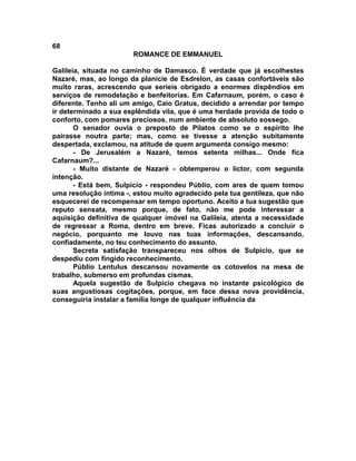 68
                       ROMANCE DE EMMANUEL

Galileia, situada no caminho de Damasco. É verdade que já escolhestes
Nazaré, mas, ao longo da planície de Esdrelon, as casas confortáveis são
muito raras, acrescendo que seríeis obrigado a enormes dispêndios em
serviços de remodelação e benfeitorias. Em Cafarnaum, porém, o caso é
diferente. Tenho ali um amigo, Caio Gratus, decidido a arrendar por tempo
ir determinado a sua esplêndida vila, que é uma herdade provida de todo o
conforto, com pomares preciosos, num ambiente de absoluto sossego.
       O senador ouvia o preposto de Pilatos como se o espírito lhe
pairasse noutra parte; mas, como se tivesse a atenção subitamente
despertada, exclamou, na atitude de quem argumenta consigo mesmo:
       - De Jerusalém a Nazaré, temos setenta milhas... Onde fica
Cafarnaum?...
       - Muito distante de Nazaré - obtemperou o lictor, com segunda
intenção.
       - Está bem, Sulpício - respondeu Públio, com ares de quem tomou
uma resolução íntima -, estou muito agradecido pela tua gentileza, que não
esquecerei de recompensar em tempo oportuno. Aceito a tua sugestão que
reputo sensata, mesmo porque, de fato, não me pode interessar a
aquisição definitiva de qualquer imóvel na Galileia, atenta a necessidade
de regressar a Roma, dentro em breve. Ficas autorizado a concluir o
negócio, porquanto me louvo nas tuas informações, descansando,
confiadamente, no teu conhecimento do assunto.
       Secreta satisfação transpareceu nos olhos de Sulpício, que se
despediu com fingido reconhecimento.
       Públio Lentulus descansou novamente os cotovelos na mesa de
trabalho, submerso em profundas cismas.
       Aquela sugestão de Sulpício chegava no instante psicológico de
suas angustiosas cogitações, porque, em face dessa nova providência,
conseguiria instalar a família longe de qualquer influência da
 