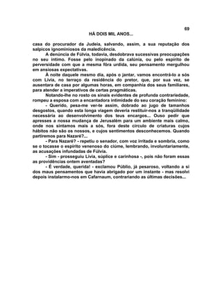 69
                           HÁ DOIS MIL ANOS...

casa do procurador da Judeia, salvando, assim, a sua reputação dos
salpicos ignominiosos da maledicência.
       A denúncia de Fúlvia, todavia, desdobrava sucessivas preocupações
no seu íntimo. Fosse pelo inopinado da calúnia, ou pelo espírito de
perversidade com que a mesma fôra urdida, seu pensamento mergulhou
em ansiosas expectativas.
       À noite daquele mesmo dia, após o jantar, vamos encontrá-lo a sós
com Lívia, no terraço da residência do pretor, que, por sua vez, se
ausentara de casa por algumas horas, em companhia dos seus familiares,
para atender a imperativos de certas pragmáticas.
       Notando-lhe no rosto os sinais evidentes de profunda contrariedade,
rompeu a esposa com a encantadora intimidade do seu coração feminino:
       - Querido, pesa-me ver-te assim, dobrado ao jugo de tamanhos
desgostos, quando esta longa viagem deveria restituir-nos a tranqüilidade
necessária ao desenvolvimento dos teus encargos... Ouso pedir que
apresses a nossa mudança de Jerusalém para um ambiente mais calmo,
onde nos sintamos mais a sós, fora deste círculo de criaturas cujos
hábitos não são os nossos, e cujos sentimentos desconhecemos. Quando
partiremos para Nazaré?...
       - Para Nazaré? - repetiu o senador, com voz irritada e sombria, como
se o tocasse o espírito venenoso do ciúme, lembrando, involuntariamente,
as acusações infundadas de Fúlvia.
       - Sim - prosseguiu Lívia, súplice e carinhosa -, pois não foram essas
as providências ontem aventadas?
       - É verdade, querida! - exclamou Públio, já pesaroso, voltando a si
dos maus pensamentos que havia abrigado por um instante - mas resolvi
depois instalarmo-nos em Cafarnaum, contrariando as últimas decisões...
 