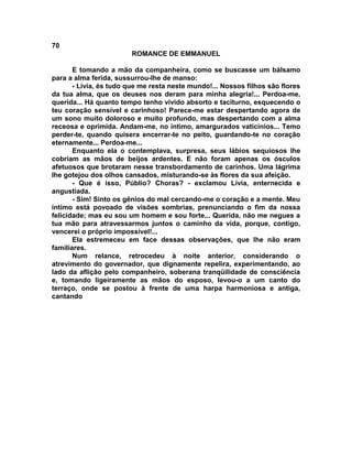 70
                        ROMANCE DE EMMANUEL

       E tomando a mão da companheira, como se buscasse um bálsamo
para a alma ferida, sussurrou-lhe de manso:
       - Lívia, és tudo que me resta neste mundo!... Nossos filhos são flores
da tua alma, que os deuses nos deram para minha alegria!... Perdoa-me,
querida... Há quanto tempo tenho vivido absorto e taciturno, esquecendo o
teu coração sensível e carinhoso! Parece-me estar despertando agora de
um sono muito doloroso e muito profundo, mas despertando com a alma
receosa e oprimida. Andam-me, no íntimo, amargurados vaticínios... Temo
perder-te, quando quisera encerrar-te no peito, guardando-te no coração
eternamente... Perdoa-me...
       Enquanto ela o contemplava, surpresa, seus lábios sequiosos lhe
cobriam as mãos de beijos ardentes. E não foram apenas os ósculos
afetuosos que brotaram nesse transbordamento de carinhos. Uma lágrima
lhe gotejou dos olhos cansados, misturando-se às flores da sua afeição.
       - Que é isso, Públio? Choras? - exclamou Lívia, enternecida e
angustiada.
       - Sim! Sinto os gênios do mal cercando-me o coração e a mente. Meu
íntimo está povoado de visões sombrias, prenunciando o fim da nossa
felicidade; mas eu sou um homem e sou forte... Querida, não me negues a
tua mão para atravessarmos juntos o caminho da vida, porque, contigo,
vencerei o próprio impossível!...
       Ela estremeceu em face dessas observações, que lhe não eram
familiares.
       Num relance, retrocedeu à noite anterior, considerando o
atrevimento do governador, que dignamente repelira, experimentando, ao
lado da aflição pelo companheiro, soberana tranqüilidade de consciência
e, tomando ligeiramente as mãos do esposo, levou-o a um canto do
terraço, onde se postou à frente de uma harpa harmoniosa e antiga,
cantando
 