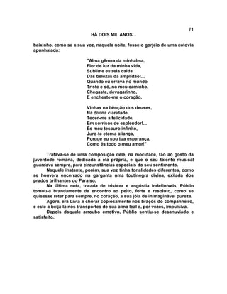 71
                          HÁ DOIS MIL ANOS...

baixinho, como se a sua voz, naquela noite, fosse o gorjeio de uma cotovia
apunhalada:

                        "Alma gêmea da minhalma,
                        Flor de luz da minha vida,
                        Sublime estrela caída
                        Das belezas da amplidão!...
                        Quando eu errava no mundo
                        Triste e só, no meu caminho,
                        Chegaste, devagarinho,
                        E encheste-me o coração.

                        Vinhas na bênção dos deuses,
                        Na divina claridade,
                        Tecer-me a felicidade,
                        Em sorrisos de esplendor!...
                        És meu tesouro infinito,
                        Juro-te eterna aliança,
                        Porque eu sou tua esperança,
                        Como és todo o meu amor!"

       Tratava-se de uma composição dele, na mocidade, tão ao gosto da
juventude romana, dedicada a ela própria, e que o seu talento musical
guardava sempre, para circunstâncias especiais do seu sentimento.
       Naquele instante, porém, sua voz tinha tonalidades diferentes, como
se houvera encerrado na garganta uma toutinegra divina, exilada dos
prados brilhantes do Paraíso.
       Na última nota, tocada de tristeza e angústia indefiníveis, Públio
tomou-a brandamente de encontro ao peito, forte e resoluto, como se
quisesse reter para sempre, no coração, a sua jóia de inimaginável pureza.
       Agora, era Lívia a chorar copiosamente nos braços do companheiro,
e este a beijá-la nos transportes de sua alma leal e, por vezes, impulsiva.
       Depois daquele arroubo emotivo, Públio sentiu-se desanuviado e
satisfeito.
 