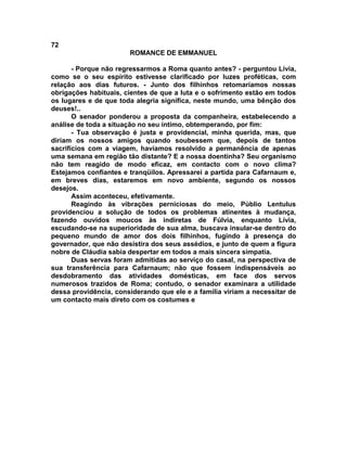72
                       ROMANCE DE EMMANUEL

       - Porque não regressarmos a Roma quanto antes? - perguntou Lívia,
como se o seu espírito estivesse clarificado por luzes proféticas, com
relação aos dias futuros. - Junto dos filhinhos retomaríamos nossas
obrigações habituais, cientes de que a luta e o sofrimento estão em todos
os lugares e de que toda alegria significa, neste mundo, uma bênção dos
deuses!..
       O senador ponderou a proposta da companheira, estabelecendo a
análise de toda a situação no seu íntimo, obtemperando, por fim:
       - Tua observação é justa e providencial, minha querida, mas, que
diriam os nossos amigos quando soubessem que, depois de tantos
sacrifícios com a viagem, havíamos resolvido a permanência de apenas
uma semana em região tão distante? E a nossa doentinha? Seu organismo
não tem reagido de modo eficaz, em contacto com o novo clima?
Estejamos confiantes e tranqüilos. Apressarei a partida para Cafarnaum e,
em breves dias, estaremos em novo ambiente, segundo os nossos
desejos.
       Assim aconteceu, efetivamente.
       Reagindo às vibrações perniciosas do meio, Públio Lentulus
providenciou a solução de todos os problemas atinentes à mudança,
fazendo ouvidos moucos às indiretas de Fúlvia, enquanto Lívia,
escudando-se na superioridade de sua alma, buscava insular-se dentro do
pequeno mundo de amor dos dois filhinhos, fugindo à presença do
governador, que não desistira dos seus assédios, e junto de quem a figura
nobre de Cláudia sabia despertar em todos a mais sincera simpatia.
       Duas servas foram admitidas ao serviço do casal, na perspectiva de
sua transferência para Cafarnaum; não que fossem indispensáveis ao
desdobramento das atividades domésticas, em face dos servos
numerosos trazidos de Roma; contudo, o senador examinara a utilidade
dessa providência, considerando que ele e a família viriam a necessitar de
um contacto mais direto com os costumes e
 