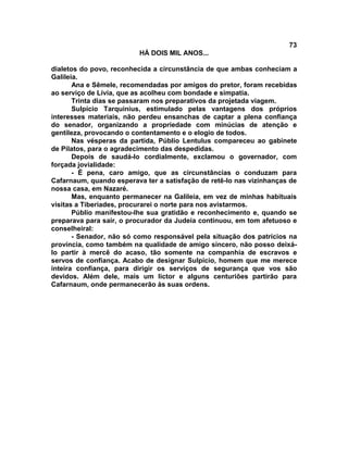 73
                          HÁ DOIS MIL ANOS...

dialetos do povo, reconhecida a circunstância de que ambas conheciam a
Galileia.
       Ana e Sêmele, recomendadas por amigos do pretor, foram recebidas
ao serviço de Lívia, que as acolheu com bondade e simpatia.
       Trinta dias se passaram nos preparativos da projetada viagem.
       Sulpício Tarquinius, estimulado pelas vantagens dos próprios
interesses materiais, não perdeu ensanchas de captar a plena confiança
do senador, organizando a propriedade com minúcias de atenção e
gentileza, provocando o contentamento e o elogio de todos.
       Nas vésperas da partida, Públio Lentulus compareceu ao gabinete
de Pilatos, para o agradecimento das despedidas.
       Depois de saudá-lo cordialmente, exclamou o governador, com
forçada jovialidade:
       - É pena, caro amigo, que as circunstâncias o conduzam para
Cafarnaum, quando esperava ter a satisfação de retê-lo nas vizinhanças de
nossa casa, em Nazaré.
       Mas, enquanto permanecer na Galileia, em vez de minhas habituais
visitas a Tiberíades, procurarei o norte para nos avistarmos.
       Públio manifestou-lhe sua gratidão e reconhecimento e, quando se
preparava para sair, o procurador da Judeia continuou, em tom afetuoso e
conselheiral:
       - Senador, não só como responsável pela situação dos patrícios na
província, como também na qualidade de amigo sincero, não posso deixá-
lo partir à mercê do acaso, tão somente na companhia de escravos e
servos de confiança. Acabo de designar Sulpício, homem que me merece
inteira confiança, para dirigir os serviços de segurança que vos são
devidos. Além dele, mais um lictor e alguns centuriões partirão para
Cafarnaum, onde permanecerão às suas ordens.
 